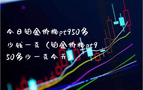 今日铂金价格pt950多少钱一克（铂金价格pt950多少一克今天）_https://www.xmqjcw.com_期货直播室_第1张