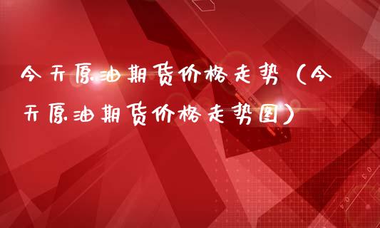 今天原油期货价格走势（今天原油期货价格走势图）_https://www.xmqjcw.com_期货直播室_第1张