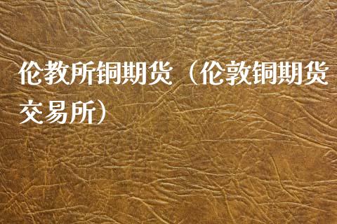 伦教所铜期货（伦敦铜期货交易所）_https://www.xmqjcw.com_期货直播室_第1张
