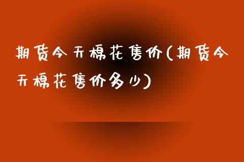 期货今天棉花售价(期货今天棉花售价多少)_https://www.xmqjcw.com_期货直播室_第1张