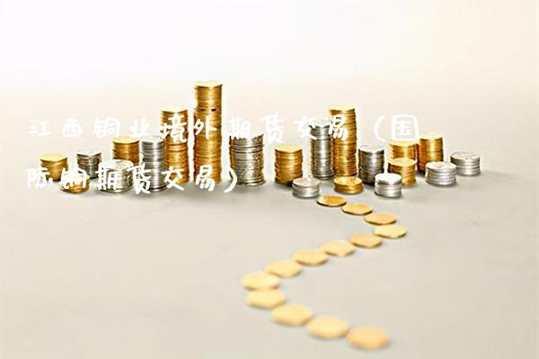 江西铜业境外期货交易（国际铜期货交易）_https://www.xmqjcw.com_期货投资_第1张