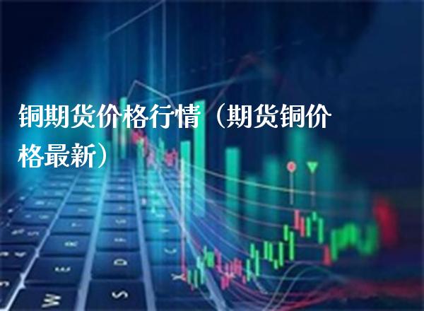 铜期货价格行情（期货铜价格最新）_https://www.xmqjcw.com_期货投资_第1张