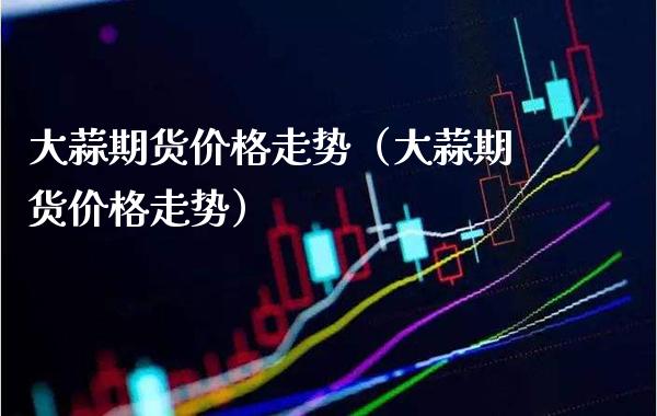 大蒜期货价格走势（大蒜期货价格走势）_https://www.xmqjcw.com_期货直播室_第1张