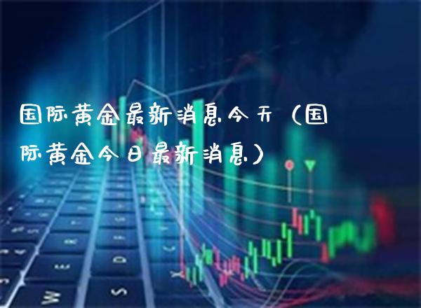 国际黄金最新消息今天（国际黄金今日最新消息）_https://www.xmqjcw.com_期货投资_第1张