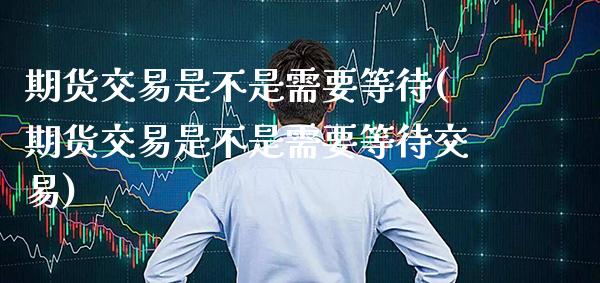 期货交易是不是需要等待(期货交易是不是需要等待交易)_https://www.xmqjcw.com_期货直播室_第1张