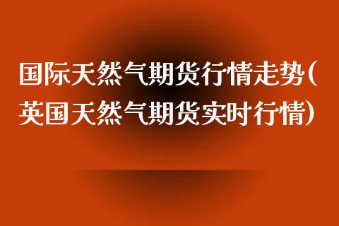 国际天然气期货行情走势(英国天然气期货实时行情)_https://www.xmqjcw.com_期货直播室_第1张