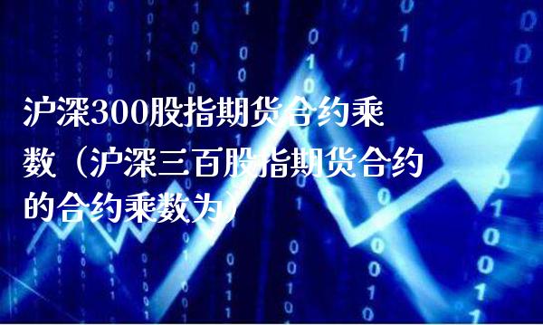 沪深300股指期货合约乘数（沪深三百股指期货合约的合约乘数为）_https://www.xmqjcw.com_期货直播室_第1张