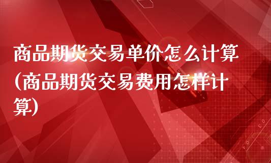 商品期货交易单价怎么计算(商品期货交易费用怎样计算)_https://www.xmqjcw.com_期货百科_第1张
