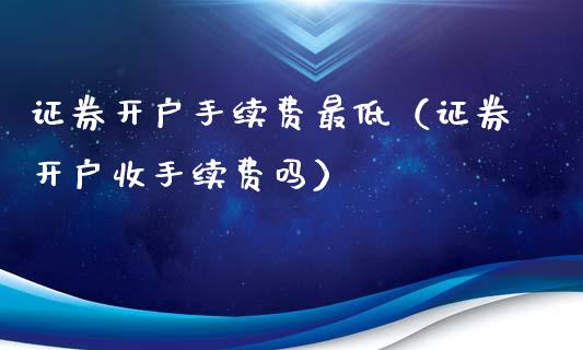 证券开户手续费最低（证券开户收手续费吗）_https://www.xmqjcw.com_期货行情_第1张