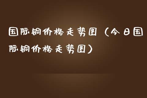 国际铜价格走势图（今日国际铜价格走势图）_https://www.xmqjcw.com_期货行情_第1张