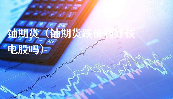 铀期货（铀期货跌价利好核电股吗）_https://www.xmqjcw.com_期货行情_第1张