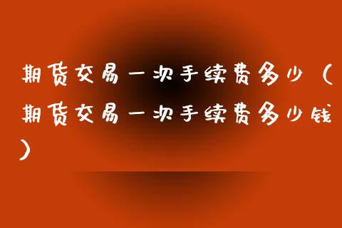 期货交易一次手续费多少（期货交易一次手续费多少钱）_https://www.xmqjcw.com_期货投资_第1张