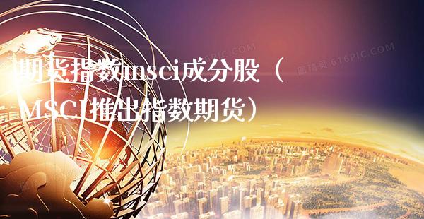 期货指数msci成分股（MSCI推出指数期货）_https://www.xmqjcw.com_期货直播室_第1张