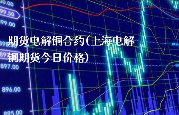 期货电解铜合约(上海电解铜期货今日价格)_https://www.xmqjcw.com_期货百科_第1张