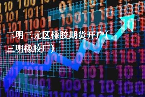 三明三元区橡胶期货开户(三明橡胶厂)_https://www.xmqjcw.com_期货投资_第1张