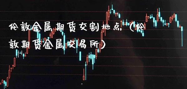 伦敦金属期货交割地点（伦敦期货金属交易所）_https://www.xmqjcw.com_期货直播室_第1张