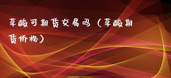 草酸可期货交易吗（草酸期货价格）_https://www.xmqjcw.com_期货投资_第1张