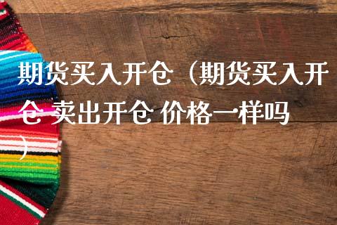 期货买入开仓（期货买入开仓 卖出开仓 价格一样吗）_https://www.xmqjcw.com_期货投资_第1张