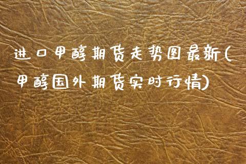 进口甲醇期货走势图最新(甲醇国外期货实时行情)_https://www.xmqjcw.com_期货行情_第1张
