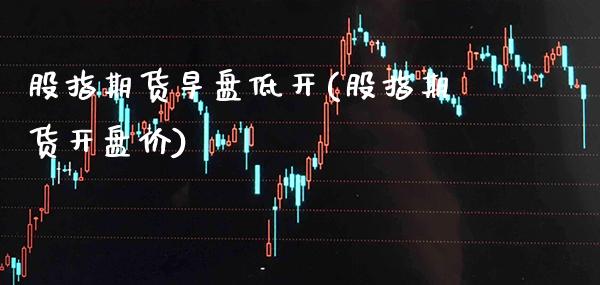 股指期货早盘低开(股指期货开盘价)_https://www.xmqjcw.com_期货百科_第1张