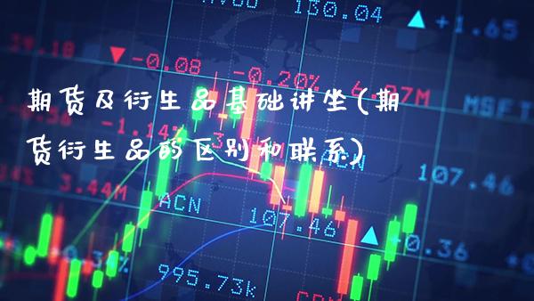 期货及衍生品基础讲坐(期货衍生品的区别和联系)_https://www.xmqjcw.com_期货百科_第1张