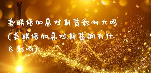 美联储加息对期货影响大吗(美联储加息对期货铜有什么影响)_https://www.xmqjcw.com_期货投资_第1张