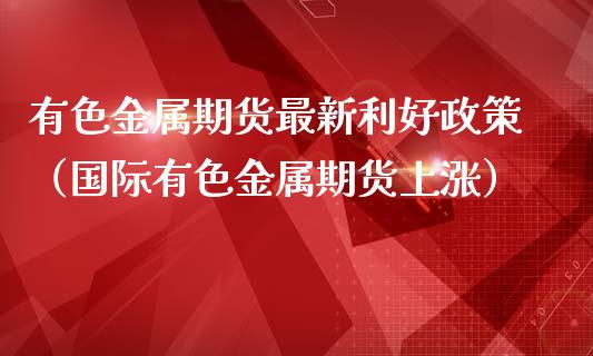 有色金属期货最新利好政策（国际有色金属期货上涨）_https://www.xmqjcw.com_期货投资_第1张