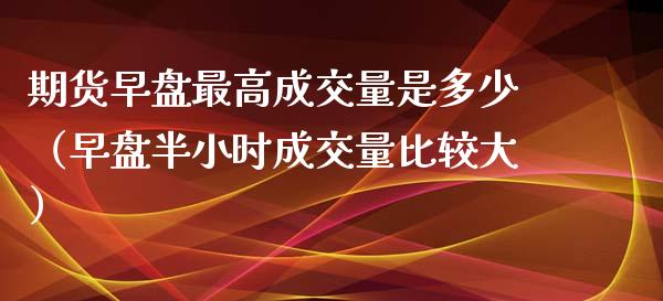 期货早盘最高成交量是多少（早盘半小时成交量比较大）_https://www.xmqjcw.com_期货投资_第1张
