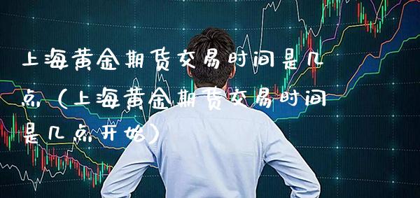 上海黄金期货交易时间是几点（上海黄金期货交易时间是几点开始）_https://www.xmqjcw.com_期货直播室_第1张