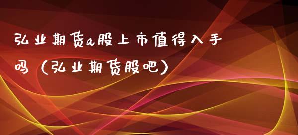 弘业期货a股上市值得入手吗（弘业期货股吧）_https://www.xmqjcw.com_期货直播室_第1张