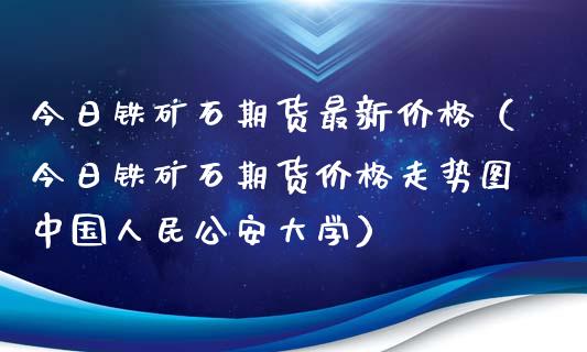 今日铁矿石期货最新价格（今日铁矿石期货价格走势图中国****大学）_https://www.xmqjcw.com_期货投资_第1张