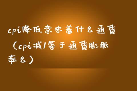 cpi降低意味着什么通货（cpi减1等于通货膨胀率么）_https://www.xmqjcw.com_期货直播室_第1张