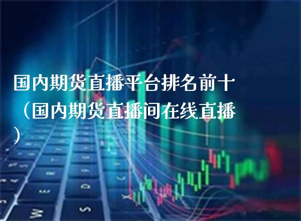 国内期货直播平台排名前十（国内期货直播间在线直播）_https://www.xmqjcw.com_期货投资_第1张