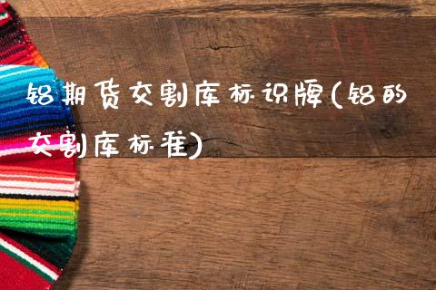 铝期货交割库标识牌(铝的交割库标准)_https://www.xmqjcw.com_期货百科_第1张