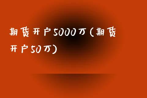 期货开户5000万(期货开户50万)_https://www.xmqjcw.com_期货投资_第1张