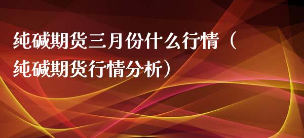 纯碱期货三月份什么行情（纯碱期货行情分析）_https://www.xmqjcw.com_期货直播室_第1张