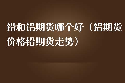 铅和铝期货哪个好（铝期货价格铅期货走势）_https://www.xmqjcw.com_期货直播室_第1张
