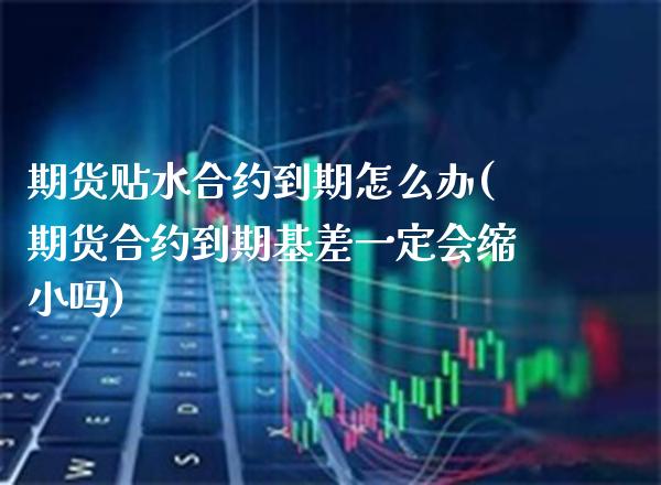期货贴水合约到期怎么办(期货合约到期基差一定会缩小吗)_https://www.xmqjcw.com_期货百科_第1张