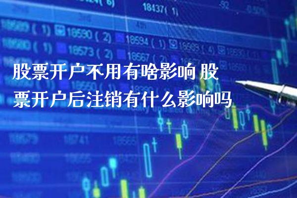 股票开户不用有啥影响 股票开户后注销有什么影响吗_https://www.xmqjcw.com_股票投资_第1张