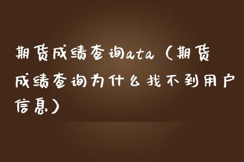 期货成绩查询ata（期货成绩查询为什么找不到用户信息）_https://www.xmqjcw.com_期货投资_第1张