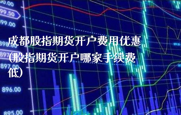 成都股指期货开户费用优惠(股指期货开户哪家手续费低)_https://www.xmqjcw.com_期货行情_第1张
