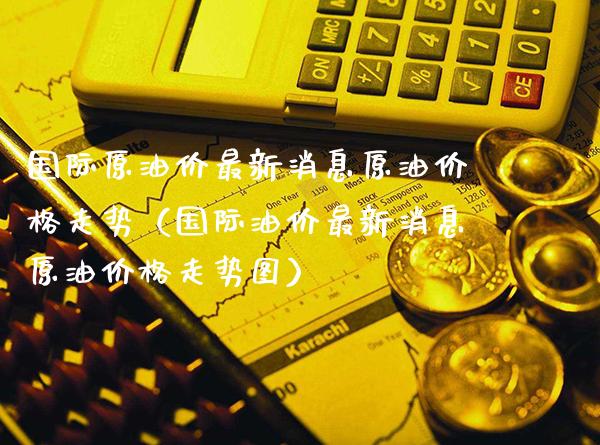 国际原油价最新消息原油价格走势（国际油价最新消息原油价格走势图）_https://www.xmqjcw.com_期货开户_第1张