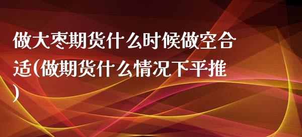做大枣期货什么时候做空合适(做期货什么情况下平推)_https://www.xmqjcw.com_期货百科_第1张