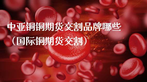 中亚铜铜期货交割品牌哪些（国际铜期货交割）_https://www.xmqjcw.com_期货直播室_第1张
