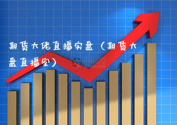 期货大佬直播实盘（期货大盘直播室）_https://www.xmqjcw.com_期货投资_第1张
