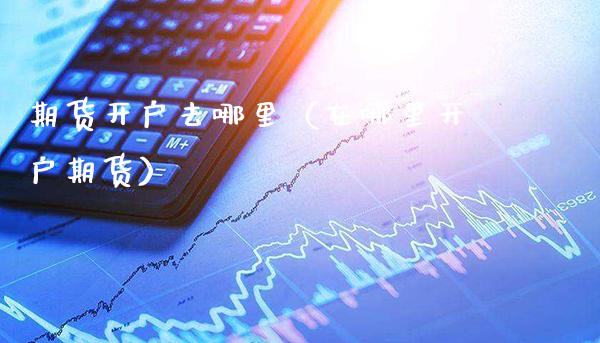 期货开户去哪里（在哪里开户期货）_https://www.xmqjcw.com_期货开户_第1张