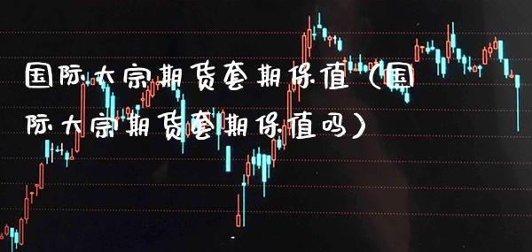 国际大宗期货套期保值（国际大宗期货套期保值吗）_https://www.xmqjcw.com_期货行情_第1张