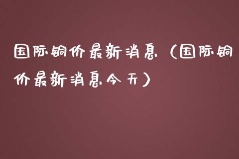 国际铜价最新消息（国际铜价最新消息今天）_https://www.xmqjcw.com_期货直播室_第1张