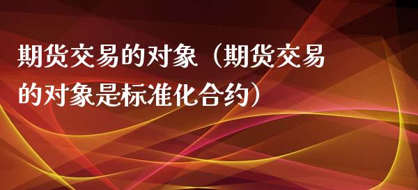 期货交易的对象（期货交易的对象是标准化合约）_https://www.xmqjcw.com_期货行情_第1张
