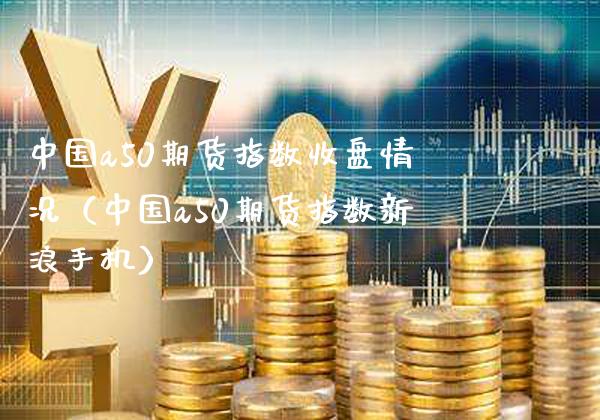 中国a50期货指数收盘情况（中国a50期货指数新浪手机）_https://www.xmqjcw.com_期货行情_第1张